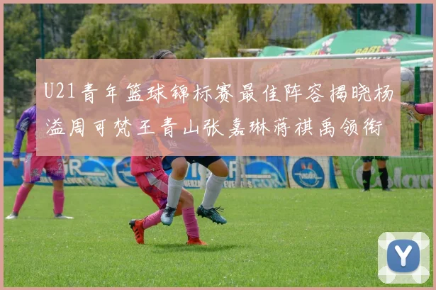 U21青年篮球锦标赛最佳阵容揭晓杨溢周可梵王青山张嘉琳蒋祺禹领衔出战