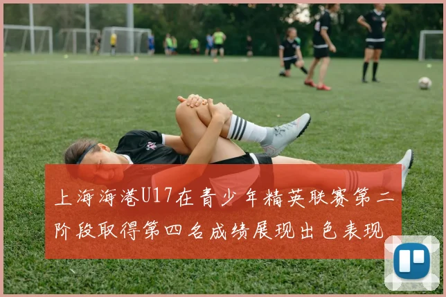上海海港U17在青少年精英联赛第二阶段取得第四名成绩展现出色表现