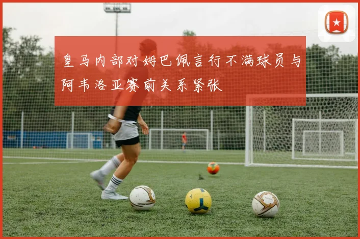 皇马内部对姆巴佩言行不满球员与阿韦洛亚赛前关系紧张