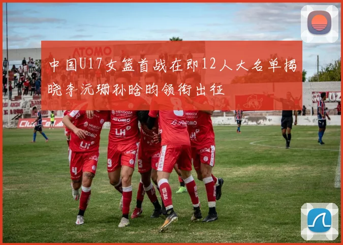 中国U17女篮首战在即12人大名单揭晓李沅珊孙晗昀领衔出征