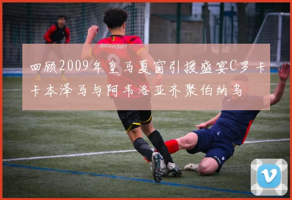 回顾2009年皇马夏窗引援盛宴C罗卡卡本泽马与阿韦洛亚齐聚伯纳乌