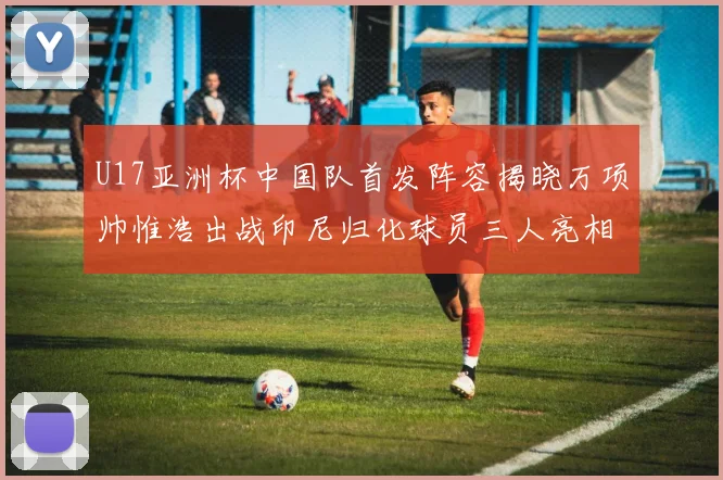 U17亚洲杯中国队首发阵容揭晓万项帅惟浩出战印尼归化球员三人亮相