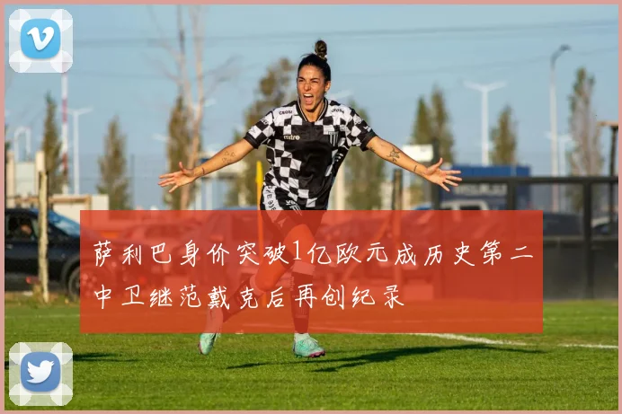 萨利巴身价突破1亿欧元成历史第二中卫继范戴克后再创纪录
