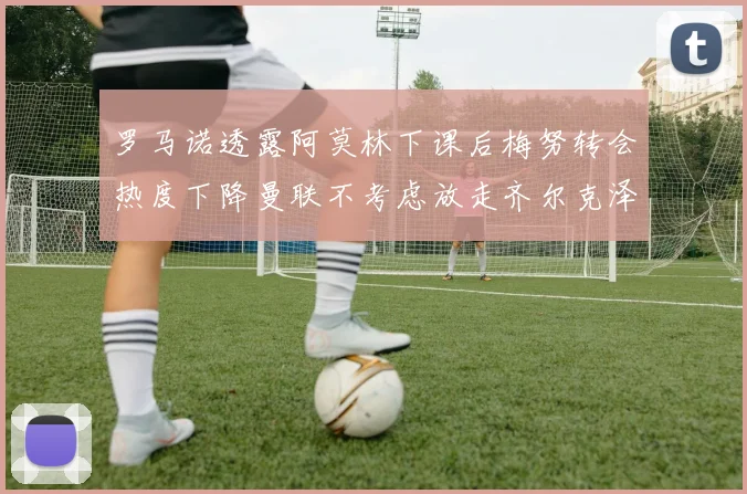 罗马诺透露阿莫林下课后梅努转会热度下降曼联不考虑放走齐尔克泽