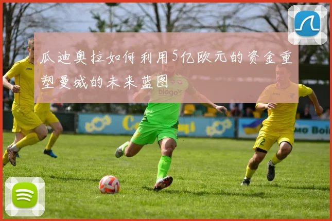 瓜迪奥拉如何利用5亿欧元的资金重塑曼城的未来蓝图