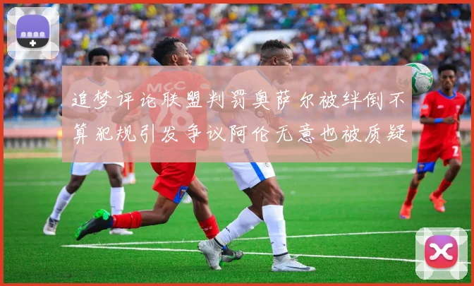 追梦评论联盟判罚奥萨尔被绊倒不算犯规引发争议阿伦无意也被质疑