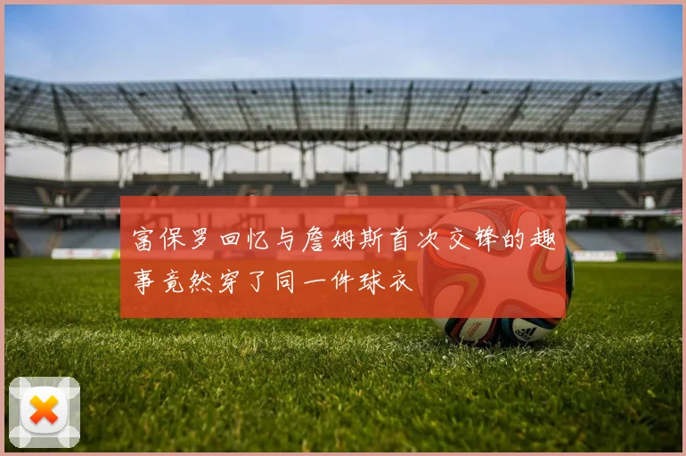 富保罗回忆与詹姆斯首次交锋的趣事竟然穿了同一件球衣
