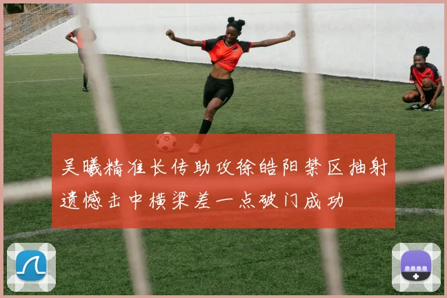 吴曦精准长传助攻徐皓阳禁区抽射遗憾击中横梁差一点破门成功