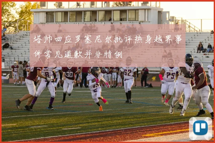塔帅回应罗塞尼尔批评热身越界事件常见道歉并非特例