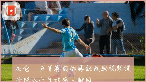 板仓滉分享赛前远藤航鼓励视频提升球队士气的感人瞬间
