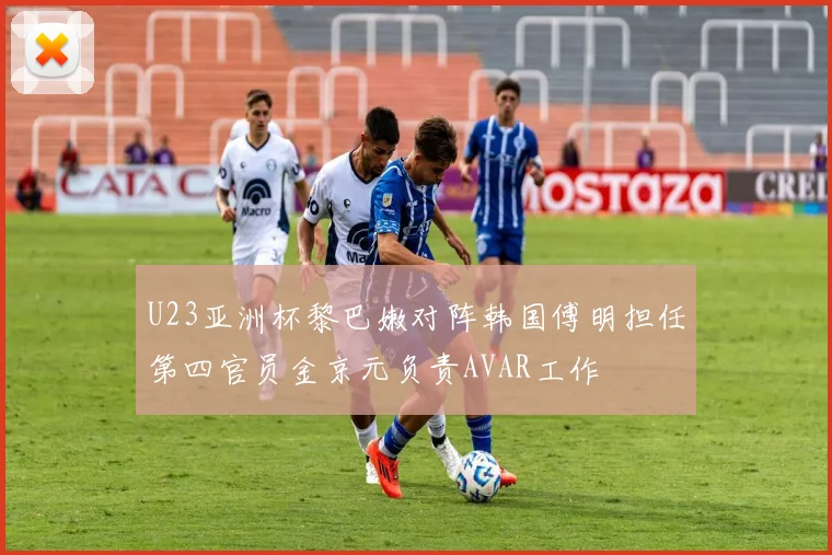U23亚洲杯黎巴嫩对阵韩国傅明担任第四官员金京元负责AVAR工作
