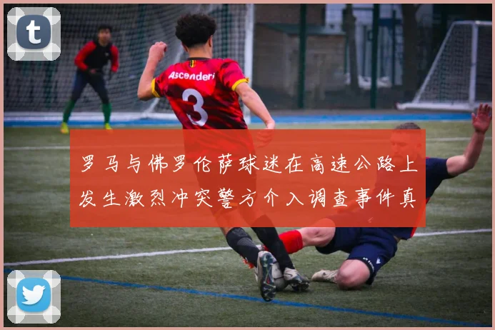 罗马与佛罗伦萨球迷在高速公路上发生激烈冲突警方介入调查事件真相