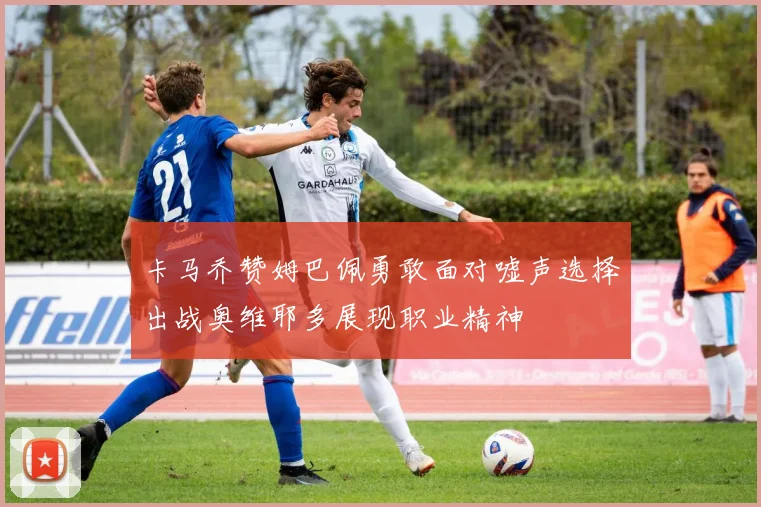 卡马乔赞姆巴佩勇敢面对嘘声选择出战奥维耶多展现职业精神
