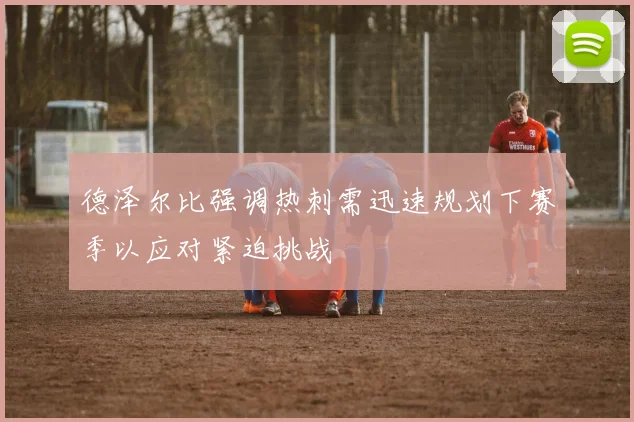 德泽尔比强调热刺需迅速规划下赛季以应对紧迫挑战