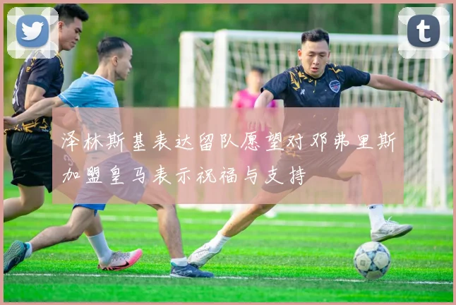 泽林斯基表达留队愿望对邓弗里斯加盟皇马表示祝福与支持