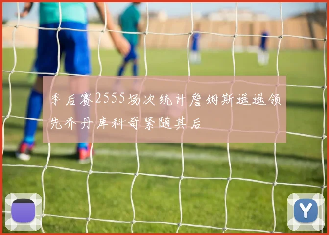 季后赛2555场次统计詹姆斯遥遥领先乔丹库科奇紧随其后