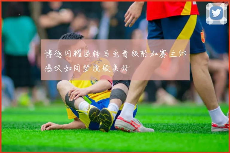 博德闪耀逆转马竞晋级附加赛主帅感叹如同梦境般美好