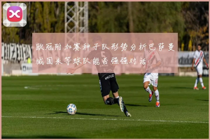 欧冠附加赛种子队形势分析巴萨曼城国米等球队能否强强对话