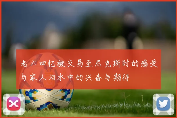 老六回忆被交易至尼克斯时的感受与家人泪水中的兴奋与期待