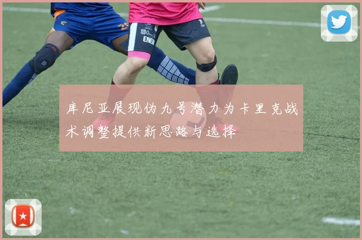 库尼亚展现伪九号潜力为卡里克战术调整提供新思路与选择
