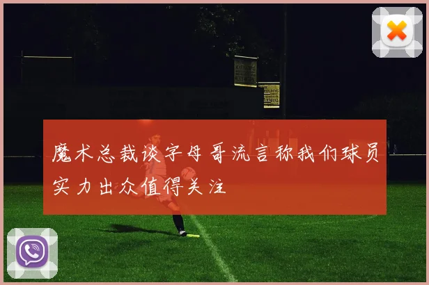 魔术总裁谈字母哥流言称我们球员实力出众值得关注