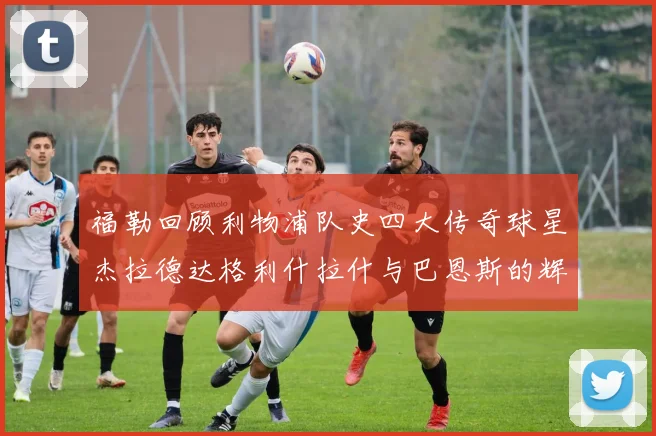 福勒回顾利物浦队史四大传奇球星杰拉德达格利什拉什与巴恩斯的辉煌成就