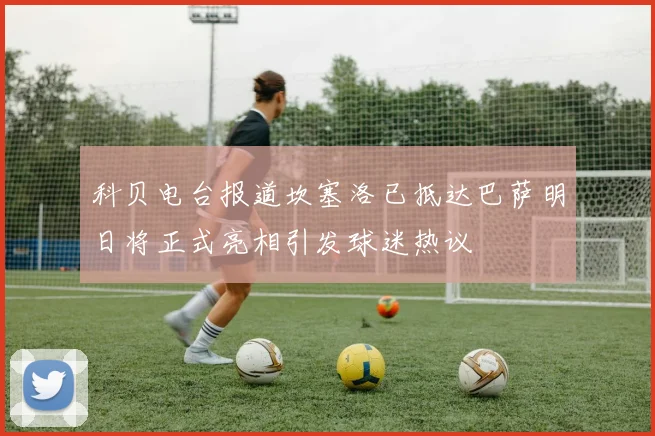 科贝电台报道坎塞洛已抵达巴萨明日将正式亮相引发球迷热议