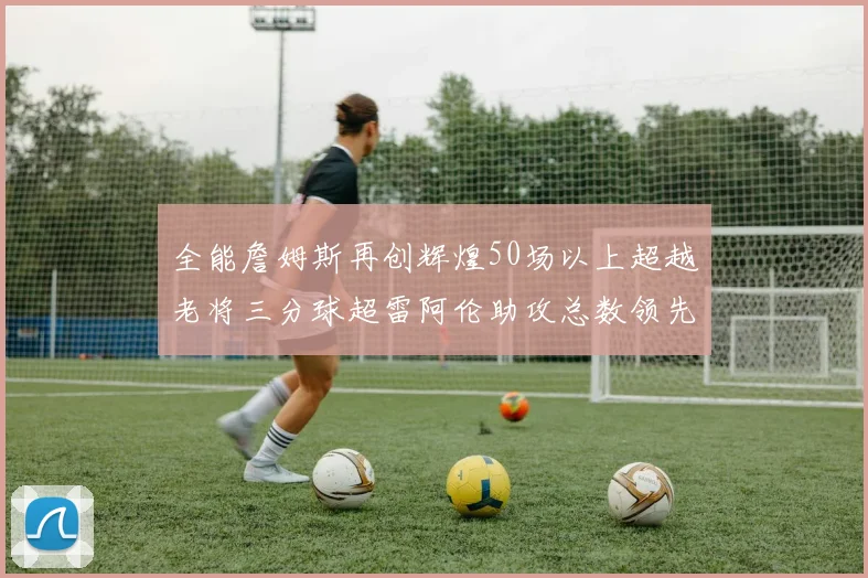 全能詹姆斯再创辉煌50场以上超越老将三分球超雷阿伦助攻总数领先隆多