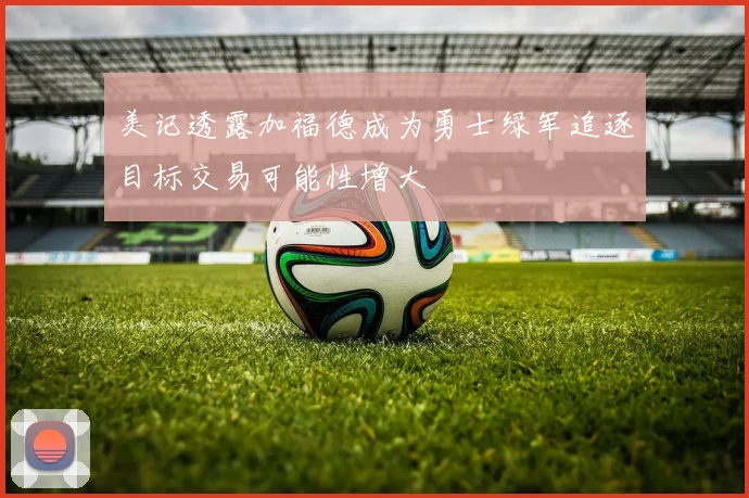 美记透露加福德成为勇士绿军追逐目标交易可能性增大