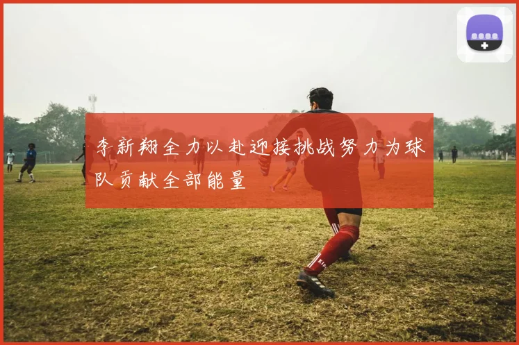 李新翔全力以赴迎接挑战努力为球队贡献全部能量