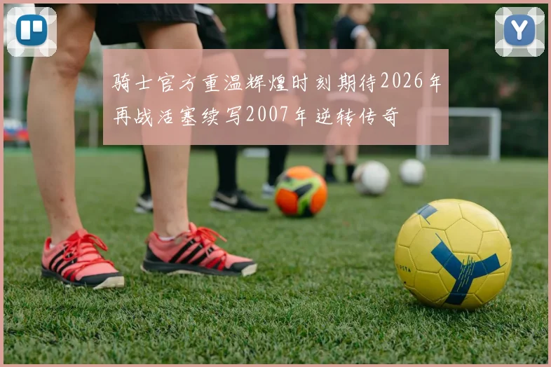 骑士官方重温辉煌时刻期待2026年再战活塞续写2007年逆转传奇