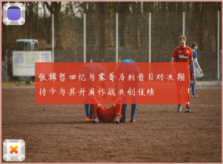 张稀哲回忆与蒙哥马利昔日对决期待今与其并肩作战共创佳绩